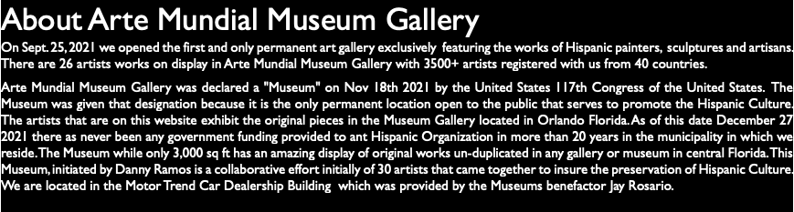 About Arte Mundial Museum Gallery On Sept. 25, 2021 we opened the first and only permanent art gallery exclusively featuring the works of Hispanic painters, sculptures and artisans. There are 26 artists works on display in Arte Mundial Museum Gallery with 3500+ artists registered with us from 40 countries. Arte Mundial Museum Gallery was declared a "Museum" on Nov 18th 2021 by the United States 117th Congress of the United States. The Museum was given that designation because it is the only permanent location open to the public that serves to promote the Hispanic Culture. The artists that are on this website exhibit the original pieces in the Museum Gallery located in Orlando Florida. As of this date December 27 2021 there as never been any government funding provided to ant Hispanic Organization in more than 20 years in the municipality in which we reside. The Museum while only 3,000 sq ft has an amazing display of original works un-duplicated in any gallery or museum in central Florida. This Museum, initiated by Danny Ramos is a collaborative effort initially of 30 artists that came together to insure the preservation of Hispanic Culture. We are located in the Motor Trend Car Dealership Building which was provided by the Museums benefactor Jay Rosario.