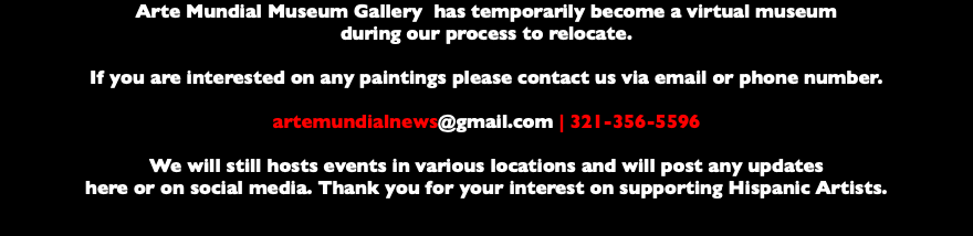 Arte Mundial Museum Gallery has temporarily become a virtual museum during our process to relocate. If you are interested on any paintings please contact us via email or phone number. artemundialnews@gmail.com | 321-356-5596 We will still hosts events in various locations and will post any updates here or on social media. Thank you for your interest on supporting Hispanic Artists. 